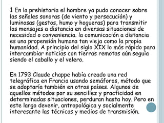 1 En la prehistoria el hombre ya pudo conocer sobre
las señales sonoras (de viento y persecución) y
luminosas (gestos, humo y hogueras) para transmitir
los mensajes a distancia en diversas situaciones de
necesidad o conveniencia. la comunicación a distancia
es una propensión humana tan vieja como la propia
humanidad. A principio del siglo XIX lo más rápido para
intercambiar noticias con tierras remotas aún seguía
siendo el caballo y el velero.
En 1793 Claude chappe había creado una red
telegráfica en Francia usando semáforos, método que
se adoptaría también en otros países. Algunos de
aquellos métodos por su sencillez y practicidad en
determinadas situaciones, perduran hasta hoy. Pero en
este largo devenir, antropológica y socialmente
interesante las técnicas y medios de transmisión.
 