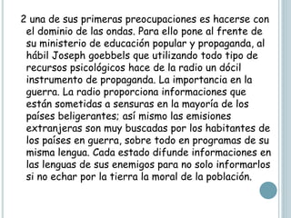 2 una de sus primeras preocupaciones es hacerse con
el dominio de las ondas. Para ello pone al frente de
su ministerio de educación popular y propaganda, al
hábil Joseph goebbels que utilizando todo tipo de
recursos psicológicos hace de la radio un dócil
instrumento de propaganda. La importancia en la
guerra. La radio proporciona informaciones que
están sometidas a sensuras en la mayoría de los
países beligerantes; así mismo las emisiones
extranjeras son muy buscadas por los habitantes de
los países en guerra, sobre todo en programas de su
misma lengua. Cada estado difunde informaciones en
las lenguas de sus enemigos para no solo informarlos
si no echar por la tierra la moral de la población.
 