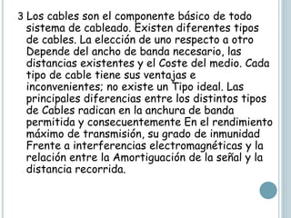 3 Los cables son el componente básico de todo
sistema de cableado. Existen diferentes tipos
de cables. La elección de uno respecto a otro
Depende del ancho de banda necesario, las
distancias existentes y el Coste del medio. Cada
tipo de cable tiene sus ventajas e
inconvenientes; no existe un Tipo ideal. Las
principales diferencias entre los distintos tipos
de Cables radican en la anchura de banda
permitida y consecuentemente En el rendimiento
máximo de transmisión, su grado de inmunidad
Frente a interferencias electromagnéticas y la
relación entre la Amortiguación de la señal y la
distancia recorrida.
 