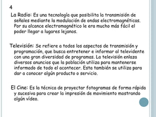 4
La Radio: Es una tecnología que posibilita la transmisión de
señales mediante la modulación de ondas electromagnéticas.
Por su alcance electromagnético le era mucho más fácil el
poder llegar a lugares lejanos.
Televisión: Se refiere a todos los aspectos de transmisión y
programación, que busca entretener e informar al televidente
con una gran diversidad de programas. La televisión enlaza
diversos anuncios que la población utiliza para mantenerse
informado de todo el acontecer. Esta también se utiliza para
dar a conocer algún producto o servicio.
El Cine: Es la técnica de proyectar fotogramas de forma rápida
y sucesiva para crear la impresión de movimiento mostrando
algún vídeo.
 