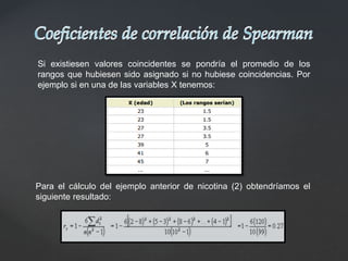 Si existiesen valores coincidentes se pondría el promedio de los
rangos que hubiesen sido asignado si no hubiese coincidencias. Por
ejemplo si en una de las variables X tenemos:
Para el cálculo del ejemplo anterior de nicotina (2) obtendríamos el
siguiente resultado:
 
