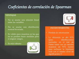 VENTAJAS
• No se asume una relación lineal
entre las variables.
• No se asume una distribución
normal bivariada.
• Es válido para muestras en las que
no se pueden hacer medidas pero
sí asignar rangos.
• Es más robusto
INCONVENIENTES
• Pérdida de información
• La eficiencia es del 91%
(para distribuciones
normales, en el test de
Fisher basta con un tamaño
muestral un 91% menor
para rechazar la hipótesis
nula con el mismo nivel de
significación) V
 