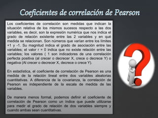 Los coeficientes de correlación son medidas que indican la
situación relativa de los mismos sucesos respecto a las dos
variables, es decir, son la expresión numérica que nos indica el
grado de relación existente entre las 2 variables y en qué
medida se relacionan. Son números que varían entre los límites
+1 y -1. Su magnitud indica el grado de asociación entre las
variables; el valor r = 0 indica que no existe relación entre las
variables; los valores ( 1 son indicadores de una correlación
perfecta positiva (al crecer o decrecer X, crece o decrece Y) o
negativa (Al crecer o decrecer X, decrece o crece Y).
En estadística, el coeficiente de correlación de Pearson es una
medida de la relación lineal entre dos variables aleatorias
cuantitativas. A diferencia de la covarianza, la correlación de
Pearson es independiente de la escala de medida de las
variables.
De manera menos formal, podemos definir el coeficiente de
correlación de Pearson como un índice que puede utilizarse
para medir el grado de relación de dos variables siempre y
cuando ambas sean cuantitativas.
 