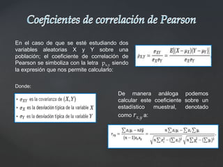 En el caso de que se esté estudiando dos
variables aleatorias X y Y sobre una
población; el coeficiente de correlación de
Pearson se simboliza con la letra px,y siendo
la expresión que nos permite calcularlo:
Donde:
De manera análoga podemos
calcular este coeficiente sobre un
estadístico muestral, denotado
como rx,y a:
 
