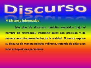 Discurso informativo
Este tipo de discursos, también conocidos bajo el
nombre de referencial, transmite datos con precisión y de
manera concreta provenientes de la realidad. El emisor expone
su discurso de manera objetiva y directa, tratando de dejar a un
lado sus opiniones personales.
 