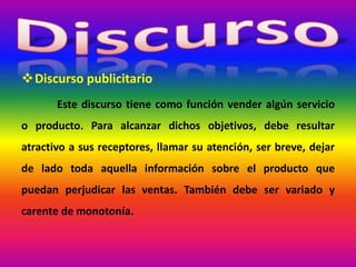 Discurso publicitario
Este discurso tiene como función vender algún servicio
o producto. Para alcanzar dichos objetivos, debe resultar
atractivo a sus receptores, llamar su atención, ser breve, dejar
de lado toda aquella información sobre el producto que
puedan perjudicar las ventas. También debe ser variado y
carente de monotonía.
 