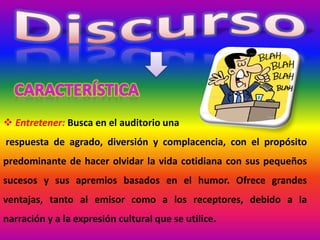  Entretener: Busca en el auditorio una
respuesta de agrado, diversión y complacencia, con el propósito
predominante de hacer olvidar la vida cotidiana con sus pequeños
sucesos y sus apremios basados en el humor. Ofrece grandes
ventajas, tanto al emisor como a los receptores, debido a la
narración y a la expresión cultural que se utilice.
 