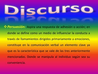 Persuasión: Aspira una respuesta de adhesión o acción; en
donde se define como un medio de influenciar la conducta a
través de llamamientos dirigidos primariamente a emociones,
constituye en la comunicación verbal un elemento clave ya
que es la característica que se vale de las tres anteriormente
mencionadas. Donde se manipula al individuo según sea su
conveniencia.
 