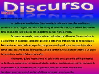 Estimado Presidente
La nación que presido, hace llegar un saludo fraternal a todos los presidentes
reunidos en este Congreso Mundial sobre la Seguridad Ciudadana, agradeciéndoles su tenaz
tarea en analizar esta temática tan importante para el mundo entero.
Es necesario recordar, las expresiones realizadas por el Director General referente
a la urgencia en establecer soluciones posibles a esta grave problemática de nuestra región.
Presidentes, es nuestro deber lograr los compromisos adoptados por nuestra dirigencia y
tomar todas esas medidas a la brevedad. En caso contrario, nos hallaremos frente a un grave
inconveniente en los próximos cinco años.
Finalmente, quiero recordar que mi país estima que a pesar del difícil pronóstico
de la situación planteada, tomaremos todas las acciones analizadas por muchas naciones de
las presentes a fin de terminar con las personas delictivas en todo el continente.
Agradezco enormemente el período de tiempo otorgado en esta sesión.
 