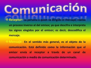 Receptor: La persona a quien va dirigido el mensaje; realiza
un proceso inverso al del emisor, ya que descifra e interpreta
los signos elegidos por el emisor; es decir, descodifica el
mensaje.
Mensaje: En el sentido más general, es el objeto de la
comunicación. Está definido como la información que el
emisor envía al receptor a través de un canal de
comunicación o medio de comunicación determinado.
 