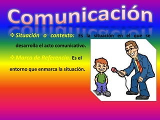 Situación o contexto: Es la situación en el que se
desarrolla el acto comunicativo.
Marco de Referencia: Es el
entorno que enmarca la situación.
 