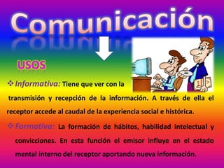 Informativa: Tiene que ver con la
transmisión y recepción de la información. A través de ella el
receptor accede al caudal de la experiencia social e histórica.
Formativa: La formación de hábitos, habilidad intelectual y
convicciones. En esta función el emisor influye en el estado
mental interno del receptor aportando nueva información.
 