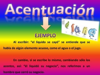 Al escribir: “el líquido se cayó” se entiende que se
habla de algún elemento acuoso, como el agua o el jugo.
En cambio, si se escribe lo mismo, cambiando sólo los
acentos, así: “él liquidó su negocio”, nos referimos a un
hombre que cerró su negocio.
 