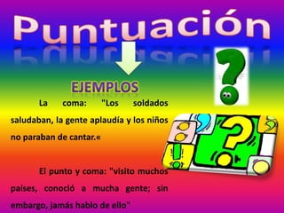 La coma: "Los soldados
saludaban, la gente aplaudía y los niños
no paraban de cantar.«
El punto y coma: "visito muchos
países, conoció a mucha gente; sin
embargo, jamás hablo de ello"
 