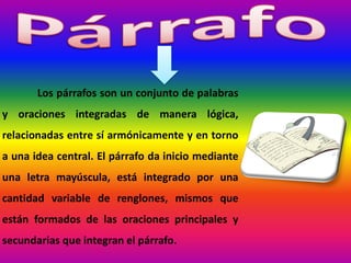 Los párrafos son un conjunto de palabras
y oraciones integradas de manera lógica,
relacionadas entre sí armónicamente y en torno
a una idea central. El párrafo da inicio mediante
una letra mayúscula, está integrado por una
cantidad variable de renglones, mismos que
están formados de las oraciones principales y
secundarias que integran el párrafo.
 