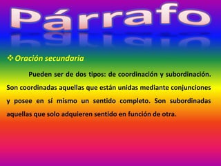 Oración secundaria
Pueden ser de dos tipos: de coordinación y subordinación.
Son coordinadas aquellas que están unidas mediante conjunciones
y posee en sí mismo un sentido completo. Son subordinadas
aquellas que solo adquieren sentido en función de otra.
 