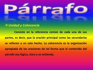 Unidad y Coherencia
Consiste en la referencia común de cada una de sus
partes, es decir, que la oración principal como las secundarias
se refieren a un solo hecho. La coherencia es la organización
apropiada de las oraciones de tal forma que el contenido del
párrafo sea lógico, claro y se entienda.
 