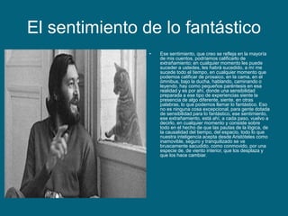 El sentimiento de lo fantástico
• Ese sentimiento, que creo se refleja en la mayoría
de mis cuentos, podríamos calificarlo de
extrañamiento; en cualquier momento les puede
suceder a ustedes, les habrá sucedido, a mí me
sucede todo el tiempo, en cualquier momento que
podemos calificar de prosaico, en la cama, en el
ómnibus, bajo la ducha, hablando, caminando o
leyendo, hay como pequeños paréntesis en esa
realidad y es por ahí, donde una sensibilidad
preparada a ese tipo de experiencias siente la
presencia de algo diferente, siente, en otras
palabras, lo que podemos llamar lo fantástico. Eso
no es ninguna cosa excepcional, para gente dotada
de sensibilidad para lo fantástico, ese sentimiento,
ese extrañamiento, está ahí, a cada paso, vuelvo a
decirlo, en cualquier momento y consiste sobre
todo en el hecho de que las pautas de la lógica, de
la causalidad del tiempo, del espacio, todo lo que
nuestra inteligencia acepta desde Aristóteles como
inamovible, seguro y tranquilizado se ve
bruscamente sacudido, como conmovido, por una
especie de, de viento interior, que los desplaza y
que los hace cambiar.
 