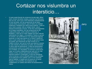 Cortázar nos vislumbra un
intersticio…
• Un gran poeta francés de comienzos de este siglo, Alfred
Jarry, el autor de tantas novelas y poemas muy hermosos,
dijo una vez, que lo que a él le interesaba verdaderamente
no eran las leyes, sino las excepciones de las leyes;
cuando había una excepción, para él había una realidad
misteriosa y fantástica que valía la pena explorar, y toda su
obra, toda su poesía, todo su trabajo interior, estuvo
siempre encaminado a buscar, no las tres cosas legisladas
por la lógica aristotélica, sino las excepciones por las
cuales podía pasar, podía colarse lo misterioso, lo
fantástico, y todo eso no crean ustedes que tiene nada de
sobrenatural, de mágico, o de esotérico; insisto en que por
el contrario, ese sentimiento es tan natural para algunas
personas, en este caso pienso en mí mismo o pienso en
Jarry a quien acabo de citar, y pienso en general en todos
los poetas; ese sentimiento de estar inmerso en un
misterio continuo, del cual el mundo que estamos viviendo
en este instante es solamente una parte, ese sentimiento
no tiene nada de sobrenatural, ni nada de extraordinario,
precisamente cuando se lo acepta como lo he hecho yo,
con humildad, con naturalidad, es entonces cuando se lo
capta, se lo recibe multiplicadamente cada vez con más
fuerza; yo diría, aunque esto pueda escandalizar a
espíritus positivos o positivistas, yo diría que disciplinas
como la ciencia o como la filosofía están en los umbrales
de la explicación de la realidad, pero no han explicado
toda la realidad, a medida que se avanza en el campo
filosófico o en el científico, los misterios se van
multiplicando, en nuestra vida interior es exactamente lo
mismo
Jarry
 