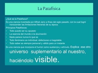 La Patafísica
¿Qué es la Patafísica?
Es una ciencia inventada por Alfred Jarry a fines del siglo pasado, con la cual logró
transcender las limitaciones literarias de su época.
Principios Patafísicos:
• Todo puede ser su opuesto
• La esencia del mundo e la alucinación
• Nada parece nunca lo que es
• Todo fenómeno es individual, defectuoso e inagotable
• Todo saber es siempre personal y válido para un instante
Es una ciencia que incorpora el humor como sustancia y vehículo. Explica ese otro
universo suplementario al nuestro,
haciéndolo visible.
 