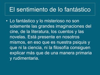El sentimiento de lo fantástico
• Lo fantástico y lo misterioso no son
solamente las grandes imaginaciones del
cine, de la literatura, los cuentos y las
novelas. Está presente en nosotros
mismos, en eso que es nuestra psiquis y
que ni la ciencia, ni la filosofía consiguen
explicar más que de una manera primaria
y rudimentaria.
 