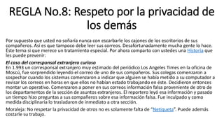 REGLA No.8: Respeto por la privacidad de
los demás
Por supuesto que usted no soñaría nunca con escarbarle los cajones de los escritorios de sus
compañeros. Así es que tampoco debe leer sus correos. Desafortunadamente mucha gente lo hace.
Este tema si que merece un tratamiento especial. Por ahora comparto con ustedes una Historia que
les puede prevenir:
El caso del corresponsal extranjero curioso
En 1.993 un corresponsal extranjero muy estimado del periódico Los Angeles Times en la oficina de
Moscú, fue sorprendido leyendo el correo de uno de sus compañeros. Sus colegas comenzaron a
sospechar cuando los sistemas comenzaron a indicar que alguien se había metido a su computador a
revisar los correos en horas en que ellos no habían estado trabajando en éste. Decidieron entonces
montar un operativo. Comenzaron a poner en sus correos información falsa proveniente de otro de
los departamentos de la sección de asuntos extranjeros. El reportero leyó esa información y pasado
un tiempo hizo preguntas a sus compañeros sobre esa información falsa. Fue inculpado y como
medida disciplinaria lo trasladaron de inmediato a otra sección.
Moraleja: No respetar la privacidad de otros no es solamente falta de “Netiqueta”. Puede además
costarle su trabajo.
 