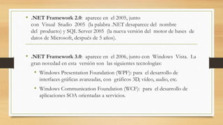 • .NET Framework 2.0: aparece en el 2005, junto
con Visual Studio 2005 (la palabra .NET desaparece del nombre
del producto) y SQL Server 2005 (la nueva versión del motor de bases de
datos de Microsoft, después de 5 años).
• .NET Framework 3.0: aparece en el 2006, junto con Windows Vista. La
gran novedad en esta versión son las siguientes tecnologías:
• Windows Presentation Foundation (WPF): para el desarrollo de
interfaces gráficas avanzadas, con gráficos 3D, vídeo, audio, etc.
• Windows Communication Foundation (WCF): para el desarrollo de
aplicaciones SOA orientadas a servicios.
 