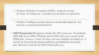 • Windows Workflow Foundation (WWF): facilita la creación
de flujos de trabajo que se pueden ejecutar desde una aplicación.
• Windows CardSpace: permite almacenar la identidad digital de una
persona y su posterior identificación.
• .NET Framework 3.5: aparece a finales del 2007, junto con Visual Studio
2008, SQL Server 2008 y Windows Server 2008. Esta nueva versión añade
LINQ para el acceso a bases de datos, así como múltiples novedades en el
entorno de desarrollo (Javascript intellisense, posibilidad de desarrollar
para diferentes versiones del .NET Framework, etc.).
 