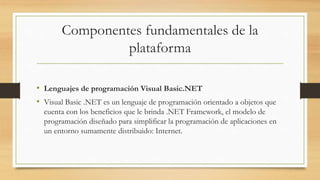 Componentes fundamentales de la
plataforma
• Lenguajes de programación Visual Basic.NET
• Visual Basic .NET es un lenguaje de programación orientado a objetos que
cuenta con los beneficios que le brinda .NET Framework, el modelo de
programación diseñado para simplificar la programación de aplicaciones en
un entorno sumamente distribuido: Internet.
 