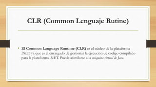 CLR (Common Lenguaje Rutine)
• El Common Language Runtime (CLR) es el núcleo de la plataforma
.NET ya que es el encargado de gestionar la ejecución de código compilado
para la plataforma .NET. Puede asimilarse a la máquina virtual de Java.
 