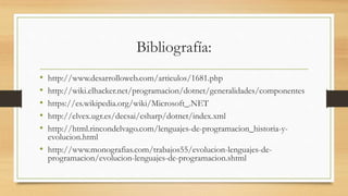Bibliografía:
• http://www.desarrolloweb.com/articulos/1681.php
• http://wiki.elhacker.net/programacion/dotnet/generalidades/componentes
• https://es.wikipedia.org/wiki/Microsoft_.NET
• http://elvex.ugr.es/decsai/csharp/dotnet/index.xml
• http://html.rincondelvago.com/lenguajes-de-programacion_historia-y-
evolucion.html
• http://www.monografias.com/trabajos55/evolucion-lenguajes-de-
programacion/evolucion-lenguajes-de-programacion.shtml
 