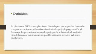• Definición:
La plataforma .NET es una plataforma diseñada para que se puedan desarrollar
componentes software utilizando casi cualquier lenguaje de programación, de
forma que lo que escribamos en un lenguaje pueda utilizarse desde cualquier
otro de la manera más transparente posible (utilizando servicios web como
middleware).
 