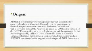 •Origen:
ASP.NET es un framework para aplicaciones web desarrollado y
comercializado por Microsoft. Es usado por programadores y
diseñadores para construir sitios web dinámicos, aplicaciones
web y servicios web XML. Apareció en enero de 2002 con la versión 1.0
del .NET Framework, y es la tecnología sucesora de la tecnología Active
Server Pages (ASP). ASP.NET está construido sobre el Common
Language Runtime, permitiendo a los programadores escribir código
ASP.NET usando cualquier lenguaje admitido por el .NET Framework.
 