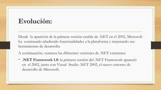 Evolución:
Desde la aparición de la primera versión estable de .NET en el 2002, Microsoft
ha continuado añadiendo funcionalidades a la plataforma y mejorando sus
herramientas de desarrollo.
A continuación, veremos las diferentes versiones de .NET existentes:
• .NET Framework 1.0: la primera versión del .NET Framework apareció
en el 2002, junto con Visual Studio .NET 2002, el nuevo entorno de
desarrollo de Microsoft.
 