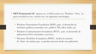 • NET Framework 3.0: aparece en el 2006, junto con Windows Vista. La
gran novedad en esta versión son las siguientes tecnologías:
• Windows Presentation Foundation (WPF): para el desarrollo de
interfaces gráficas avanzadas, con gráficos 3D, vídeo, audio, etc.
• Windows Communication Foundation (WCF): para el desarrollo de
aplicaciones SOA orientadas a servicios.
• Windows Workflow Foundation (WWF): facilita la creación
de flujos de trabajo que se pueden ejecutar desde una aplicación.
 