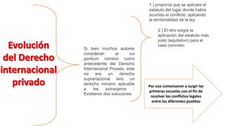 Si bien muchos autores
consideran al ius
gentium romano como
antecedente del Derecho
Internacional Privado, éste
no era un derecho
supranacional sino un
derecho romano aplicable
a los extranjeros :
Existieron dos soluciones.
2.) El otro exigía la
aplicación del estatuto más
justo (equitativo) para el
caso concreto.
1.) proponía que se aplicare el
estatuto del lugar donde había
ocurrido el conflicto, aplicando
la territorialidad de la ley.
Por eso comenzaron a surgir las
primeras escuelas con el fin de
resolver los conflictos legales
entre los diferentes pueblos
 