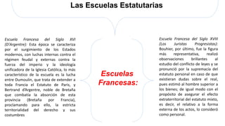 Escuelas
Francesas:
Las Escuelas Estatutarias
Escuela Francesa del Siglo XVI
(D'Argentre): Esta época se caracteriza
por el surgimiento de los Estados
modernos, con luchas internas contra el
régimen feudal y externas contra la
fuerza del imperio y la ideología
unificadora de la Iglesia Católica, lo más
característico de la escuela es la lucha
entre Dumoulin, que trata de extender a
toda Francia el Estatuto de Paris, y
Bertrand d’Argentre, noble de Bretaña
que combatía la absorción de esta
provincia (Bretaña por Francia),
proclamando para ello, la estricta
territorialidad del derecho y sus
costumbres
Escuela Francesa del Siglo XVIII
(Los Juristas Progresistas):
Bouhier, por último, fue la figura
más representativa, realizó
observaciones brillantes al
estudio del conflicto de leyes y se
pronunció por la supremacía del
estatuto personal en caso de que
existieran dudas sobre el real,
pues estimó al hombre superior a
los bienes; de igual modo con el
propósito de asegurar el efecto
extraterritorial del estatuto mixto,
es decir, el relativo a la forma
externa de los actos, lo consideró
como personal.
 