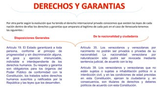 Por otra parte según la evolución que ha tenido el derecho internacional privado conocemos que existen las leyes de cada
nación dentro de ellas los derechos y garantías que amparara al legitimo de cada país en el caso de Venezuela tenemos
las siguientes :
Artículo 19. El Estado garantizará a toda
persona, conforme al principio de
progresividad y sin discriminación alguna,
el goce y ejercicio irrenunciable,
indivisible e interdependiente de los
derechos humanos. Su respeto y garantía
son obligatorios para los órganos del
Poder Público de conformidad con la
Constitución, los tratados sobre derechos
humanos suscritos y ratificados por la
República y las leyes que los desarrollen.
Disposiciones Generales
De la nacionalidad y ciudadanía
Artículo 35. Los venezolanos y venezolanas por
nacimiento no podrán ser privados o privadas de su
nacionalidad. La nacionalidad venezolana por
naturalización sólo podrá ser revocada mediante
sentencia judicial, de acuerdo con la ley.
Artículo 39. Los venezolanos y venezolanas que no
estén sujetos o sujetas a inhabilitación política ni a
interdicción civil, y en las condiciones de edad previstas
en esta Constitución, ejercen la ciudadanía y, en
consecuencia, son titulares de derechos y deberes
políticos de acuerdo con esta Constitución.
 
