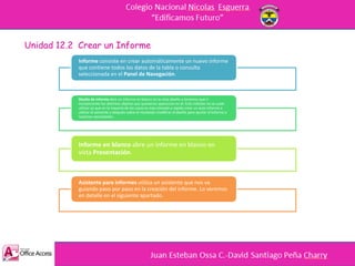 Unidad 12.2 Crear un Informe
Informe consiste en crear automáticamente un nuevo informe
que contiene todos los datos de la tabla o consulta
seleccionada en el Panel de Navegación.
Diseño de informe abre un informe en blanco en la vista diseño y tenemos que ir
incorporando los distintos objetos que queremos aparezcan en él. Este método no se suele
utilizar ya que en la mayoría de los casos es más cómodo y rápido crear un auto informe o
utilizar el asistente y después sobre el resultado modificar el diseño para ajustar el informe a
nuestras necesidades.
Informe en blanco abre un informe en blanco en
vista Presentación.
Asistente para informes utiliza un asistente que nos va
guiando paso por paso en la creación del informe. Lo veremos
en detalle en el siguiente apartado.
 
