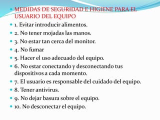  MEDIDAS DE SEGURIDAD E HIGIENE PARA EL
USUARIO DEL EQUIPO
 1. Evitar introducir alimentos.
 2. No tener mojadas las manos.
 3. No estar tan cerca del monitor.
 4. No fumar
 5. Hacer el uso adecuado del equipo.
 6. No estar conectando y desconectando tus
dispositivos a cada momento.
 7. El usuario es responsable del cuidado del equipo.
 8. Tener antivirus.
 9. No dejar basura sobre el equipo.
 10. No desconectar el equipo.
 