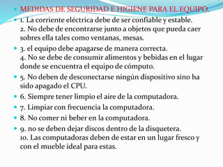  MEDIDAS DE SEGURIDAD E HIGIENE PARA EL EQUIPO.
 1. La corriente eléctrica debe de ser confiable y estable.
2. No debe de encontrarse junto a objetos que pueda caer
sobres ella tales como ventanas, mesas.
 3. el equipo debe apagarse de manera correcta.
4. No se debe de consumir alimentos y bebidas en el lugar
donde se encuentra el equipo de cómputo.
 5. No deben de desconectarse ningún dispositivo sino ha
sido apagado el CPU.
 6. Siempre tener limpio el aire de la computadora.
 7. Limpiar con frecuencia la computadora.
 8. No comer ni beber en la computadora.
 9. no se deben dejar discos dentro de la disquetera.
10. Las computadoras deben de estar en un lugar fresco y
con el mueble ideal para estas.
 