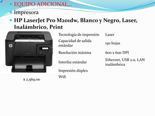  EQUIPO ADICIONAL…
 Impresora
 HP LaserJet Pro M201dw, Blanco y Negro, Laser,
Inalámbrico, Print
Tecnología de impresión Laser
Capacidad de salida
estándar
150 hojas
Resolución máxima 600 x 600 DPI
Interfaz estándar
Ethernet, USB 2.0, LAN
inalámbrica
Impresión dúplex
Wifi
$ 2,569.00
 
