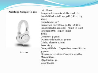 Audifono Vorago Hp-300
micrófono
Rango de frecuencia: 18 Hz - 20 kHz
Sensibilidad: 116 dB +/- 3 dB (1 kHz, 0.5
Vrms)
Impedancia: 32 ?
Frecuencia micrófono: 30 Hz - 16 kHz
Sensibilidad micrófono: - 58 dB +/- 2 dB
Potencia RMS: 10 mW (max)
THD:
Conector: 3.5 mm
Diámetro de bocinas: 40 mm
Cable / alcance: 1.20 m
Peso: 184 g
Compatibilidad: Dispositivos con salida de
3.5 mm
Otras caracteristicas: Conector sencillo,
Manos libres
Q’ty/Carton: 40
Color Blanco
$212.00
 