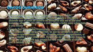 DATOS CURIOSOS
• los judíos no festejen 14 de Febrero, sin embargo, se han
caracterizado por tener un punto de vista respecto a esta fecha
diciendo que el amor no debería de festejarse una vez al año sino
todos los años y sin discriminar a nadie, amar a todos pero sobre todo
a uno mismo
• Cuando San Valentín fue encarcelado, aparece otra de las
curiosidades del día de San Valentin, ya que su carcelero le pide al
sacerdote que sea tutor de su hija. Cuando pasaron tiempo juntos, el
amor empezó a nacer entre ellos. Pero el día de la ejecución llego y lo
único que pudo dejarle a su amada fue una nota firmada al ultimo
con la famosa frase "Tu Valentin".
 