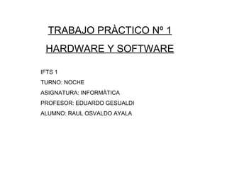 TRABAJO PRÀCTICO Nº 1
HARDWARE Y SOFTWARE
IFTS 1
TURNO: NOCHE
ASIGNATURA: INFORMÀTICA
PROFESOR: EDUARDO GESUALDI
ALUMNO: RAUL OSVALDO AYALA
 