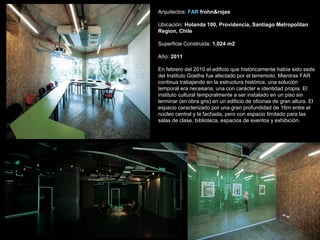 Arquitectos: FAR frohn&rojas
Ubicación: Holanda 100, Providencia, Santiago Metropolitan
Region, Chile
Superficie Construida: 1,024 m2
Año: 2011
En febrero del 2010 el edificio que históricamente había sido sede
del Instituto Goethe fue afectado por el terremoto. Mientras FAR
continua trabajando en la estructura histórica, una solución
temporal era necesaria, una con carácter e identidad propia. El
instituto cultural temporalmente a ser instalado en un piso sin
terminar (en obra gris) en un edificio de oficinas de gran altura. El
espacio caracterizado por una gran profundidad de 16m entre el
núcleo central y la fachada, pero con espacio limitado para las
salas de clase, biblioteca, espacios de eventos y exhibición.
 