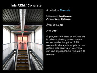 Isla REM / Concrete
Arquitectos: Concrete
Ubicación: Houthaven,
Amsterdam, Holanda
Área: 661.0 m2
Año: 2011
El programa consiste en oficinas en
la primera planta y un restaurante
en los niveles dos y tres. A 25
metros de altura, una amplia terraza
pública está situada en la azotea
con una impresionante vista en 360 ​​
grados.
 