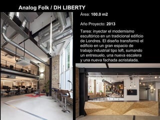 Analog Folk / DH LIBERTY
Área: 100.0 m2
Año Proyecto: 2013
Tarea: inyectar el modernismo
escultórico en un tradicional edificio
de Londres. El diseño transformó el
edificio en un gran espacio de
trabajo industrial tipo loft, sumando
un entresuelo, una nueva escalera
y una nueva fachada acristalada.
 