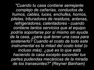 "Cuando tu casa contiene semejante
complejo de cañerías, conductos de
humos, cables, luces, enchufes, hornos,
piletas, trituradores de residuos, antenas,
refrigeradores, calentadores - cuando
contiene tantos servicios que el equipo
podría soportarse por sí mismo sin ayuda
de la casa, ¿para qué tener una casa para
sostenerlo? Cuando el costo de todo este
instrumental es la mitad del costo total (o
incluso más), ¿qué es lo que está
haciendo la casa excepto esconder tus
partes pudendas mecánicas de la mirada
de los transeúntes?" (Reyner Banham)
 