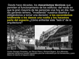 Desde hace décadas, los mecanismos técnicos que
permiten el funcionamiento de los edificios -del modo en
que la gran mayoría de las personas vive hoy en día- han
ido ganando terreno, "invadiendo" nuestros diseños y
obligándonos a tomar una decisión: o los escondemos
totalmente o les damos una vuelta y los hacemos
parte del espacio.¿Cómo enfrentar este "lado b" de la
arquitectura?
Centre Georges Pompidou, por Renzo Piano y Richard Rogers. Sus diferentes
sistemas mecánicos quedan expuestos para ser entendidos por los transeúntes y para
liberar al máximo el espacio interior
 